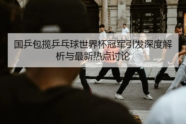 国乒包揽乒乓球世界杯冠军引发深度解析与最新热点讨论